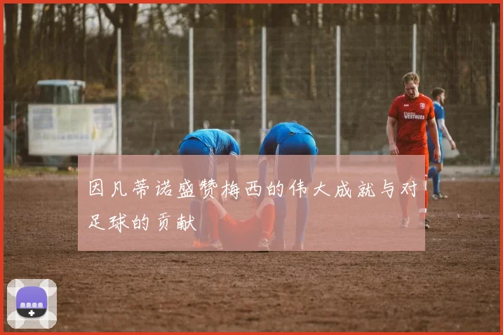 因凡蒂诺盛赞梅西的伟大成就与对足球的贡献