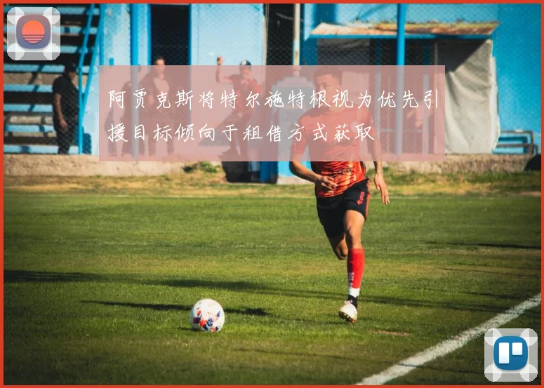 阿贾克斯将特尔施特根视为优先引援目标倾向于租借方式获取