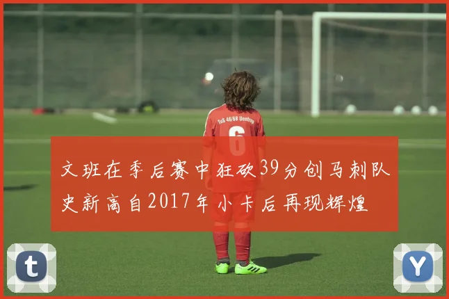文班在季后赛中狂砍39分创马刺队史新高自2017年小卡后再现辉煌