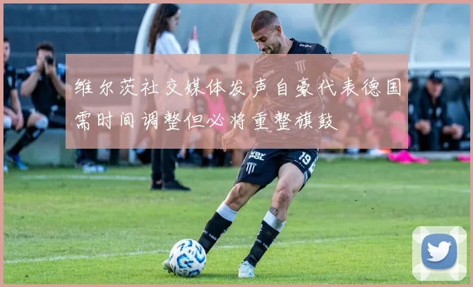 维尔茨社交媒体发声自豪代表德国需时间调整但必将重整旗鼓