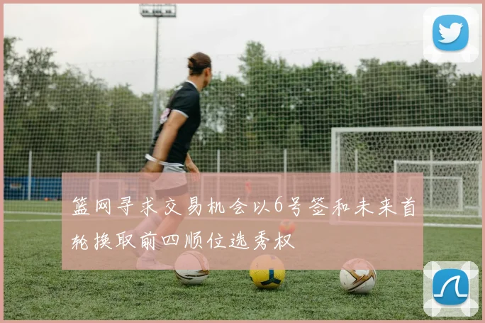 篮网寻求交易机会以6号签和未来首轮换取前四顺位选秀权
