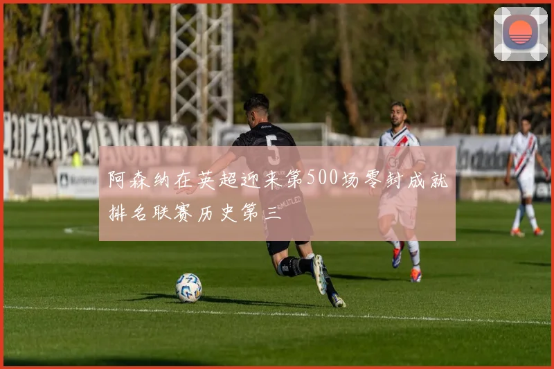 阿森纳在英超迎来第500场零封成就排名联赛历史第三