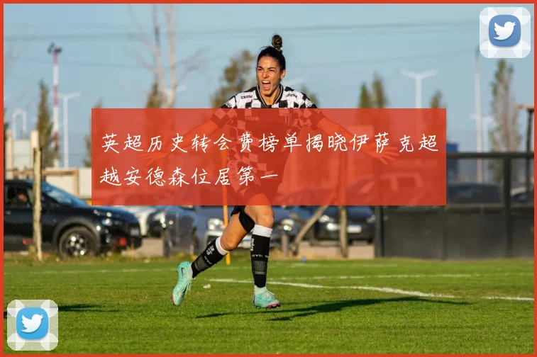 英超历史转会费榜单揭晓伊萨克超越安德森位居第一