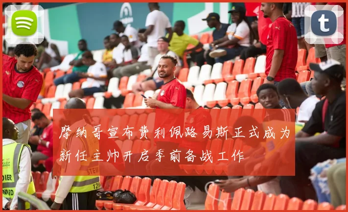摩纳哥宣布费利佩路易斯正式成为新任主帅开启季前备战工作