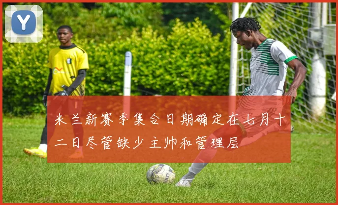 米兰新赛季集合日期确定在七月十二日尽管缺少主帅和管理层