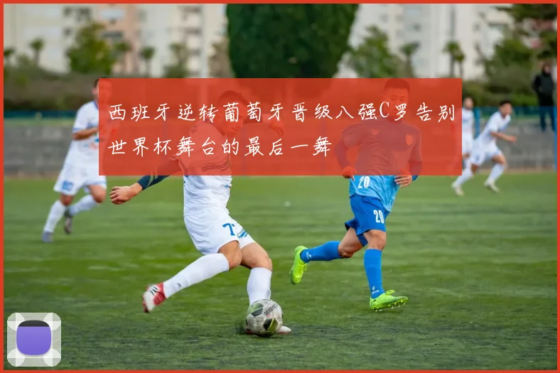 西班牙逆转葡萄牙晋级八强C罗告别世界杯舞台的最后一舞