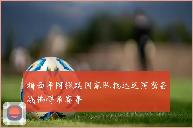 梅西率阿根廷国家队抵达迈阿密备战佛得角赛事