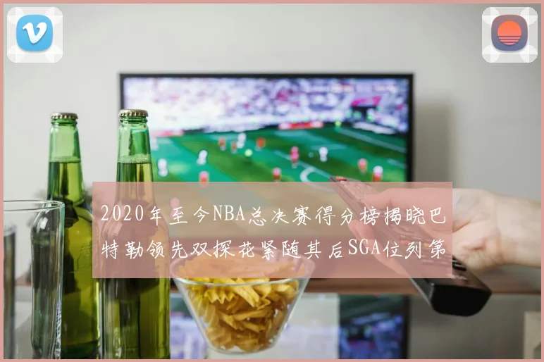 2020年至今NBA总决赛得分榜揭晓巴特勒领先双探花紧随其后SGA位列第四