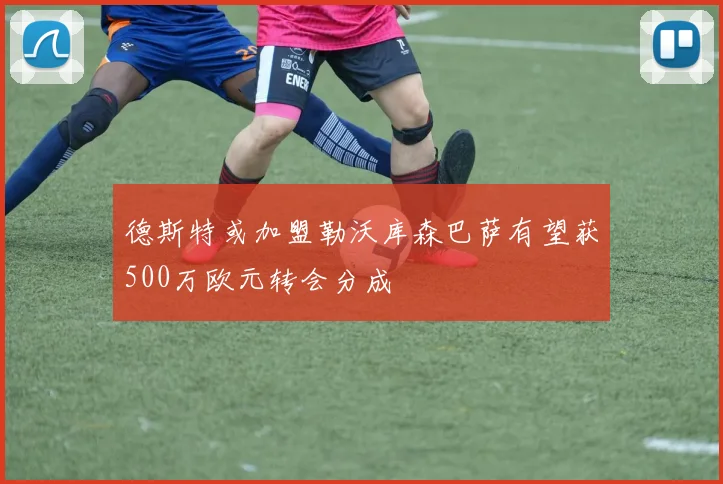 德斯特或加盟勒沃库森巴萨有望获500万欧元转会分成