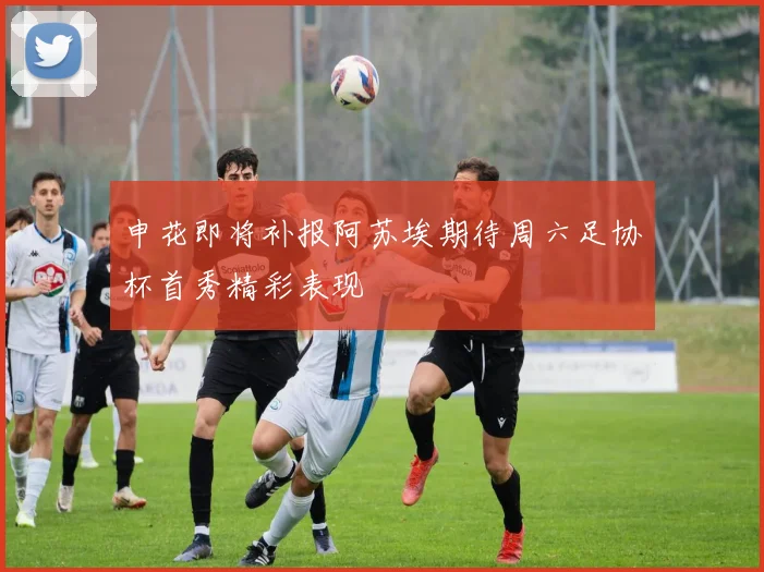 申花即将补报阿苏埃期待周六足协杯首秀精彩表现