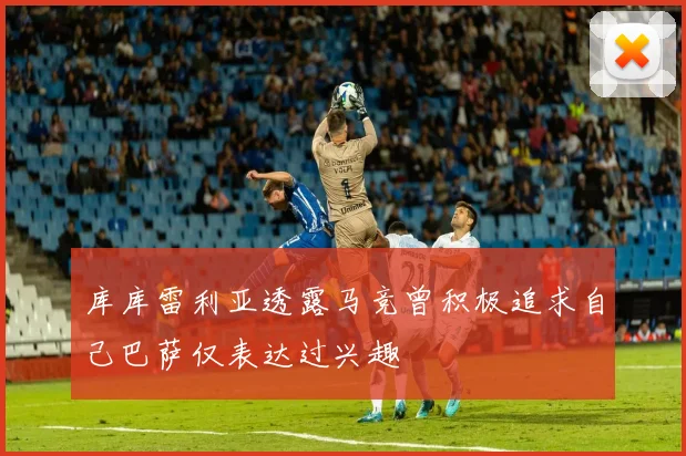 库库雷利亚透露马竞曾积极追求自己巴萨仅表达过兴趣