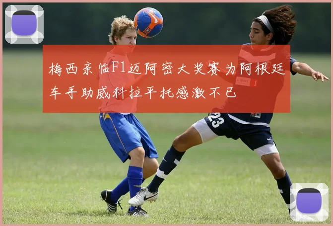 梅西亲临F1迈阿密大奖赛为阿根廷车手助威科拉平托感激不已
